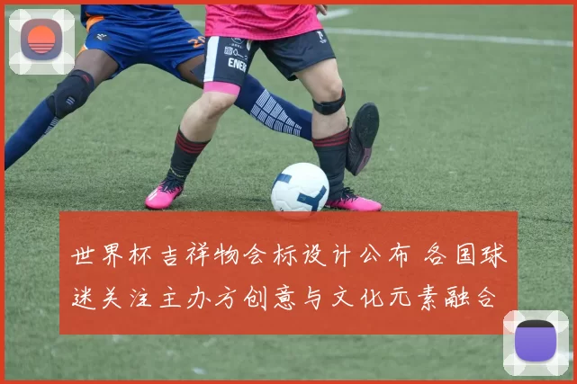 世界杯吉祥物会标设计公布 各国球迷关注主办方创意与文化元素融合