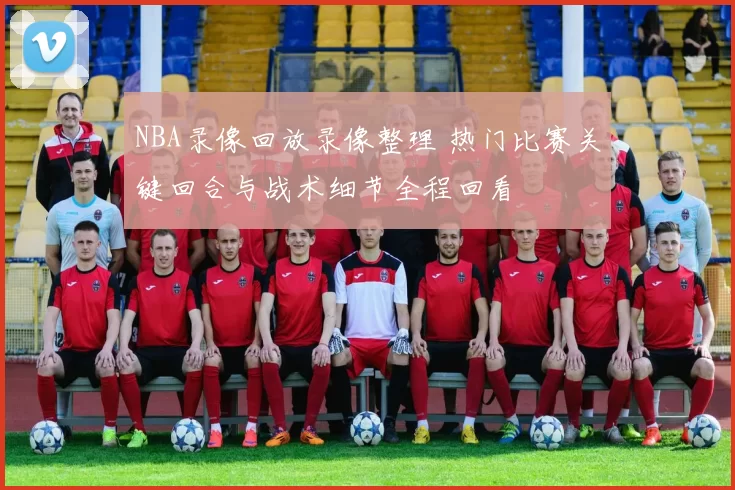 NBA录像回放录像整理 热门比赛关键回合与战术细节全程回看