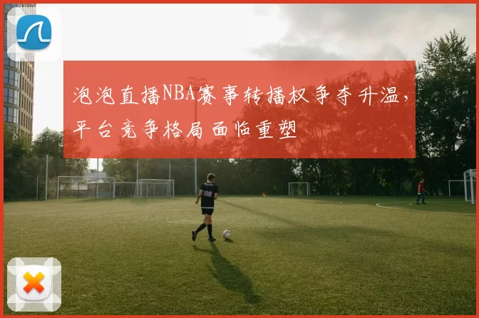 泡泡直播NBA赛事转播权争夺升温，平台竞争格局面临重塑