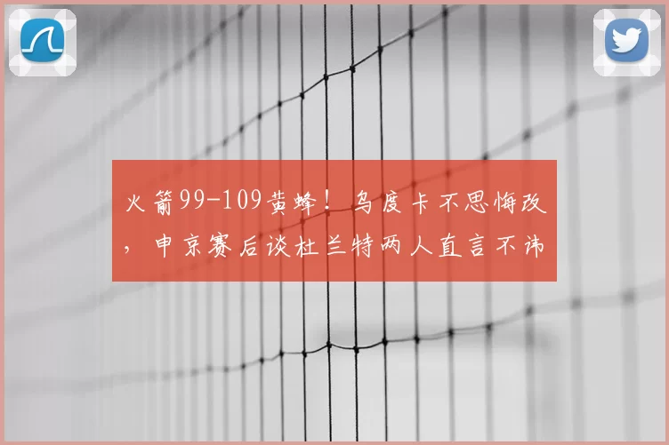 火箭99-109黄蜂！乌度卡不思悔改，申京赛后谈杜兰特两人直言不讳