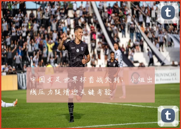 中国女足世界杯首战失利，小组出线压力陡增迎关键考验
