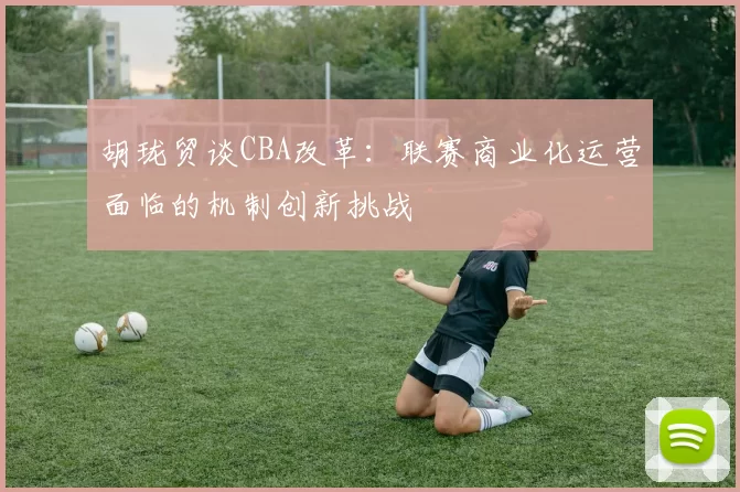 胡珑贸谈CBA改革：联赛商业化运营面临的机制创新挑战