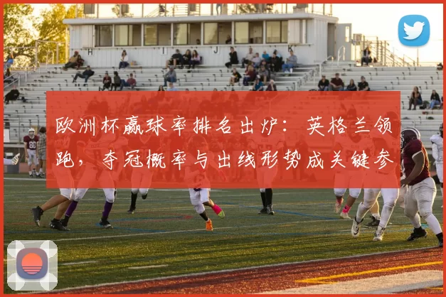 欧洲杯赢球率排名出炉：英格兰领跑，夺冠概率与出线形势成关键参考