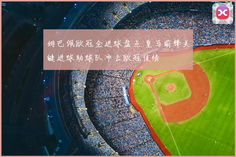 姆巴佩欧冠全进球盘点 皇马前锋关键进球助球队冲击欧冠佳绩