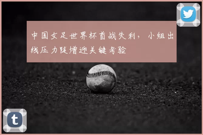 中国女足世界杯首战失利，小组出线压力陡增迎关键考验