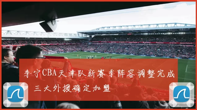 李宁CBA天津队新赛季阵容调整完成，三大外援确定加盟