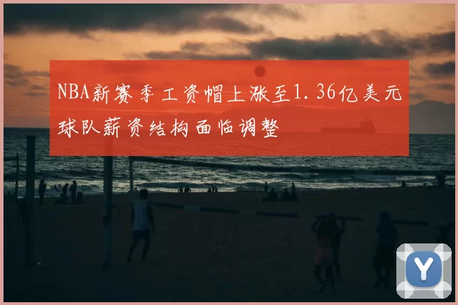NBA新赛季工资帽上涨至1.36亿美元球队薪资结构面临调整