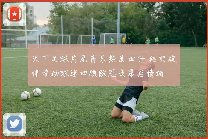 天下足球片尾音乐热度回升 经典旋律带动球迷回顾欧冠夜幕后情绪