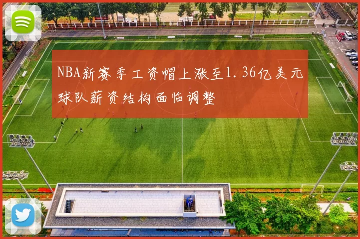 NBA新赛季工资帽上涨至1.36亿美元球队薪资结构面临调整