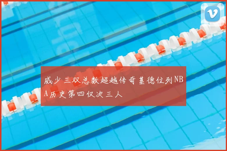 威少三双总数超越传奇基德位列NBA历史第四仅次三人