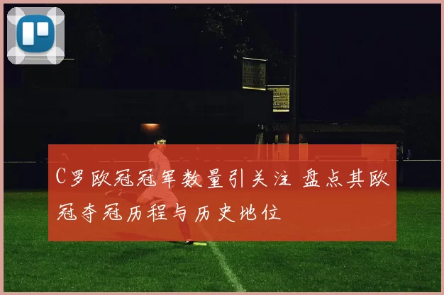 C罗欧冠冠军数量引关注 盘点其欧冠夺冠历程与历史地位