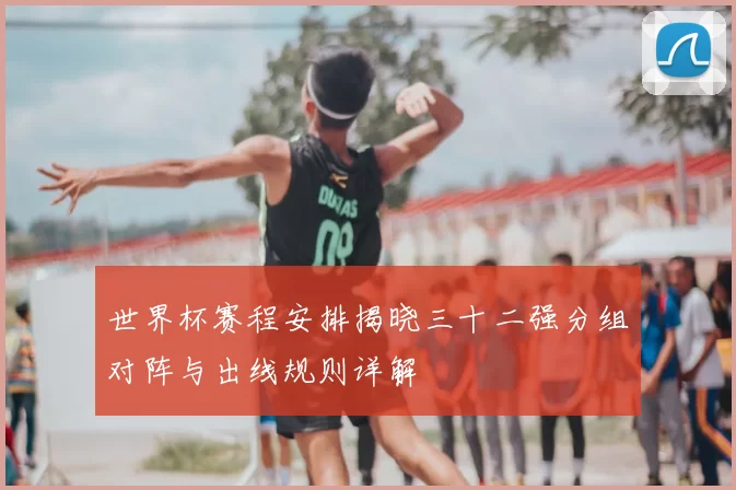 世界杯赛程安排揭晓三十二强分组对阵与出线规则详解