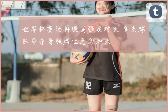 世界杯赛场再现高强度对决 多支球队争夺晋级席位悬念加大