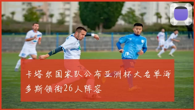 卡塔尔国家队公布亚洲杯大名单海多斯领衔26人阵容