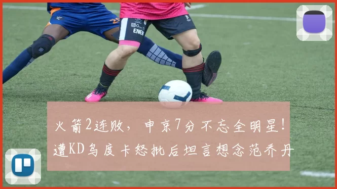 火箭2连败，申京7分不忘全明星！遭KD乌度卡怒批后坦言想念范乔丹