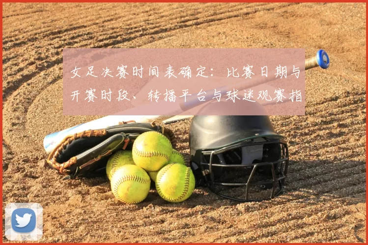 女足决赛时间表确定:比赛日期与开赛时段、转播平台与球迷观赛指南