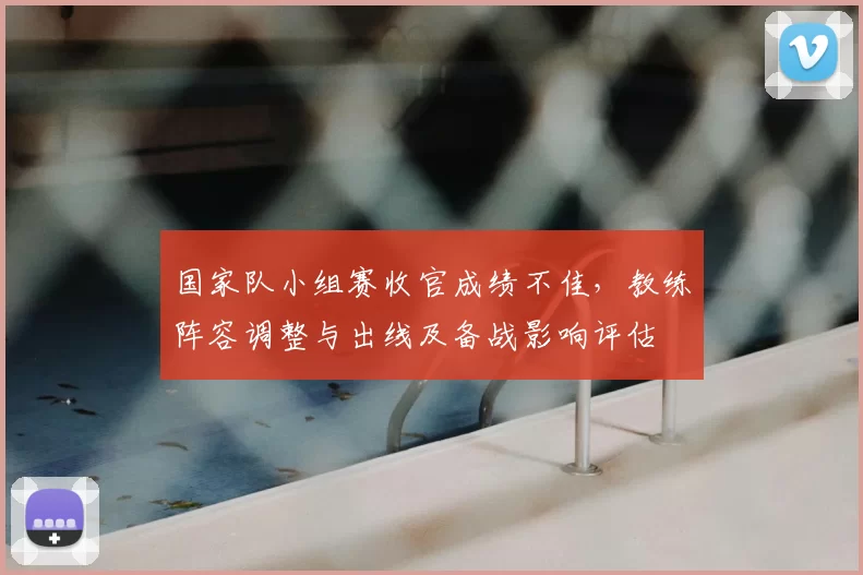 国家队小组赛收官成绩不佳，教练阵容调整与出线及备战影响评估