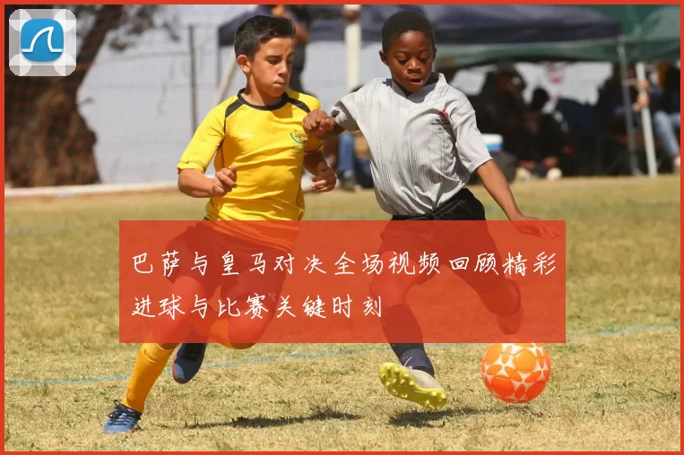 巴萨与皇马对决全场视频回顾精彩进球与比赛关键时刻