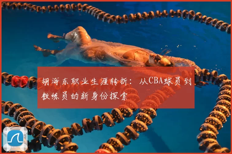 胡海东职业生涯转折：从CBA球员到教练员的新身份探索