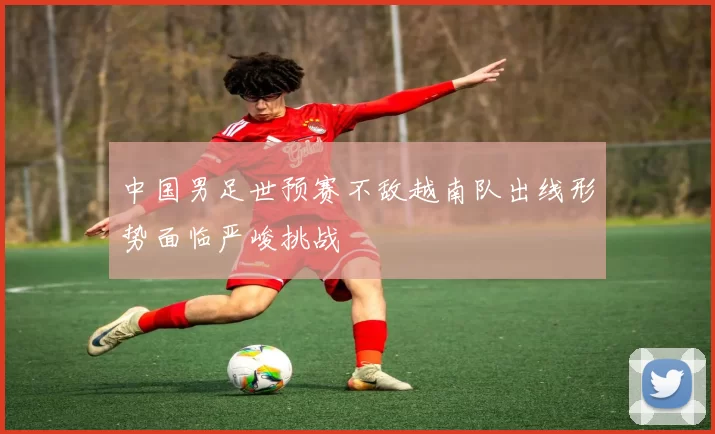 中国男足世预赛不敌越南队出线形势面临严峻挑战