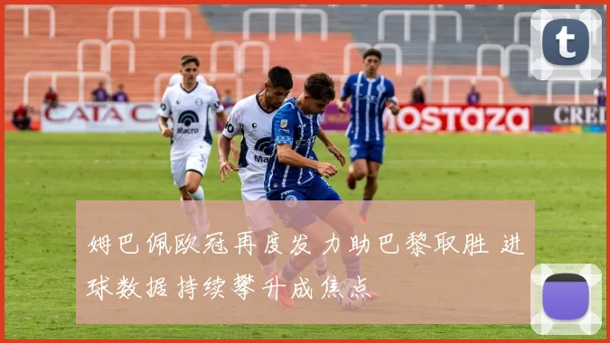 姆巴佩欧冠再度发力助巴黎取胜 进球数据持续攀升成焦点