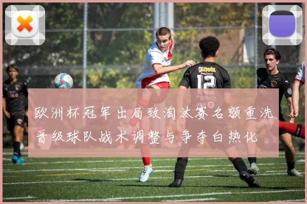 欧洲杯冠军出局致淘汰赛名额重洗晋级球队战术调整与争夺白热化