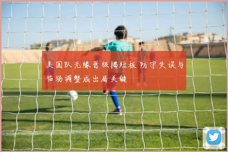美国队无缘晋级揭短板 防守失误与临场调整成出局关键