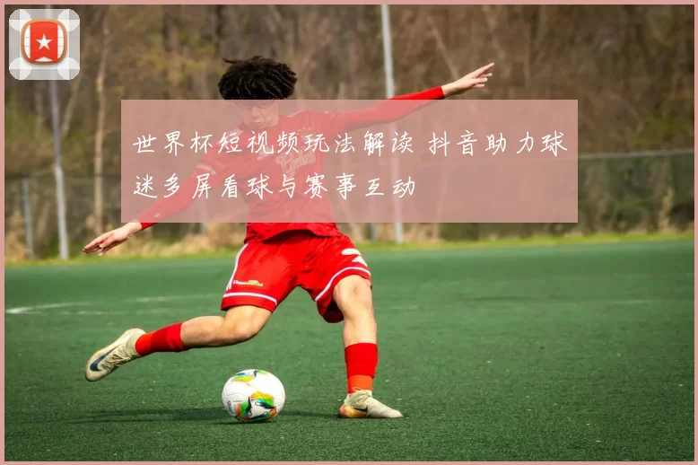 世界杯短视频玩法解读 抖音助力球迷多屏看球与赛事互动