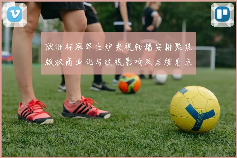 欧洲杯冠军出炉央视转播安排聚焦版权商业化与收视影响及后续看点
