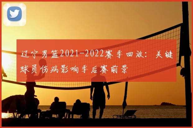 辽宁男篮2021-2022赛季回放：关键球员伤病影响季后赛前景