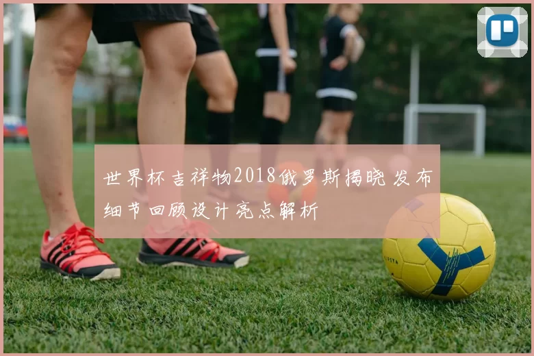 世界杯吉祥物2018俄罗斯揭晓 发布细节回顾设计亮点解析