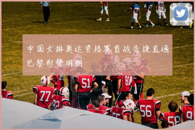 中国女排奥运资格赛首战告捷直通巴黎形势明朗