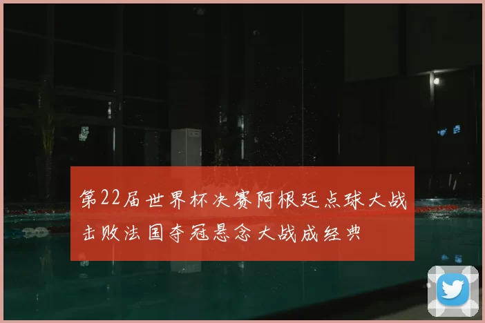 第22届世界杯决赛阿根廷点球大战击败法国夺冠悬念大战成经典