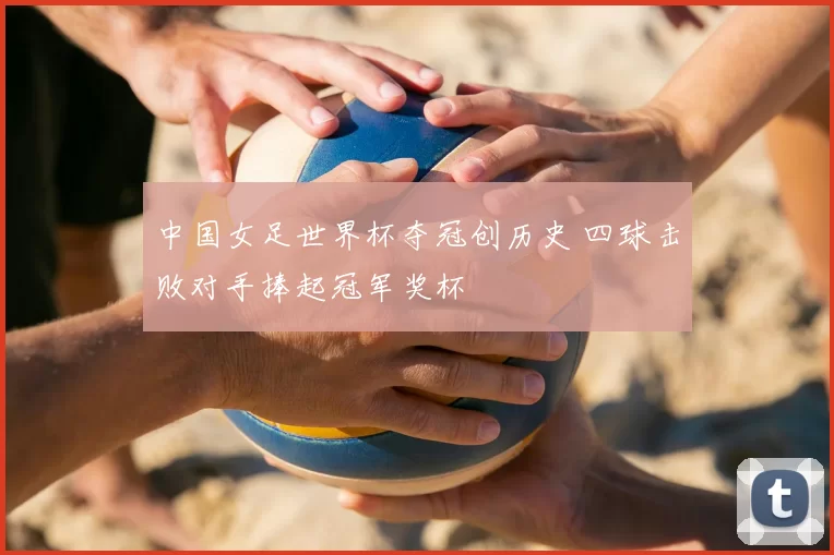 中国女足世界杯夺冠创历史 四球击败对手捧起冠军奖杯