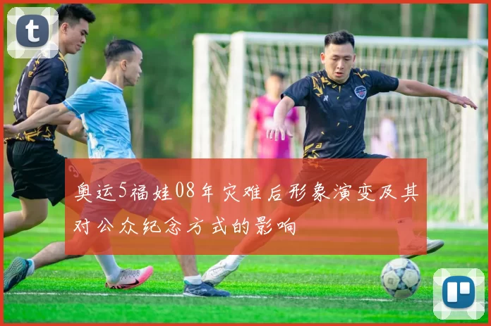 奥运5福娃08年灾难后形象演变及其对公众纪念方式的影响
