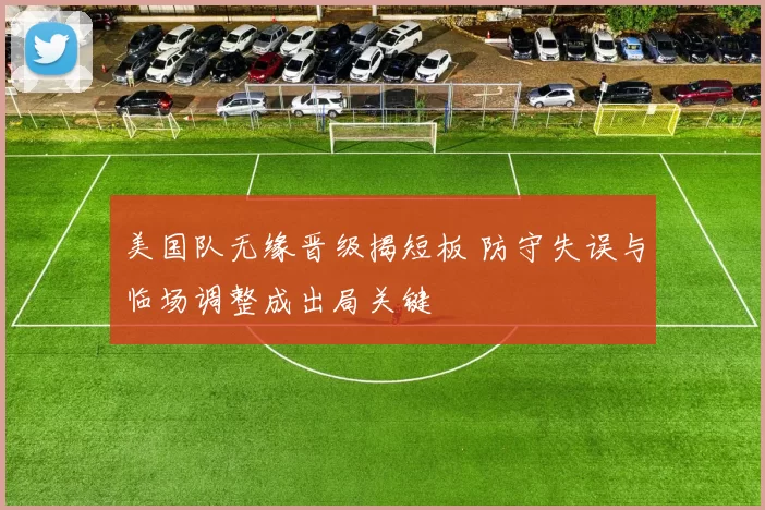 美国队无缘晋级揭短板 防守失误与临场调整成出局关键