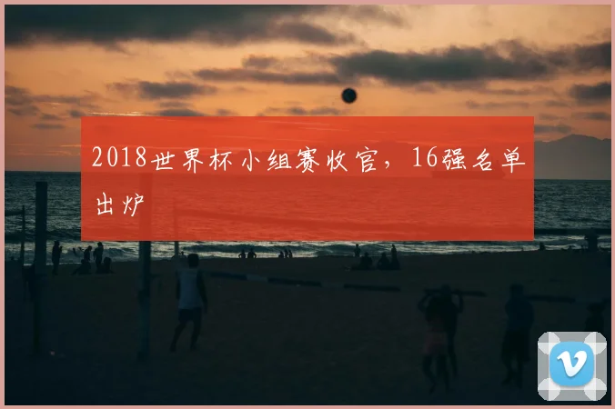 2018世界杯小组赛收官,16强名单出炉