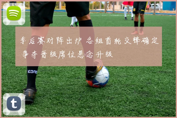 季后赛对阵出炉 各组首轮交锋确定 争夺晋级席位悬念升级