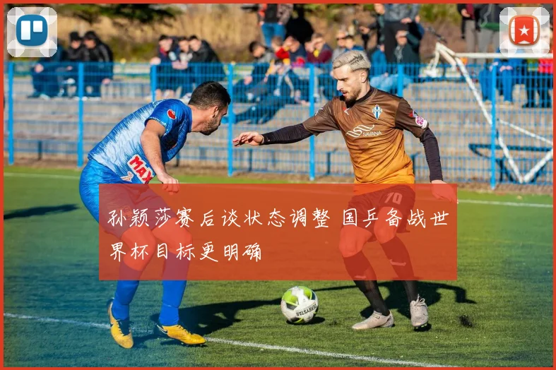 孙颖莎赛后谈状态调整 国乒备战世界杯目标更明确
