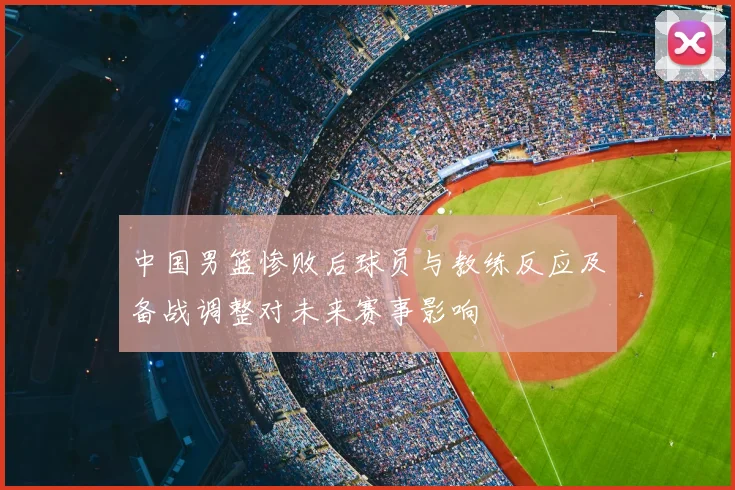 中国男篮惨败后球员与教练反应及备战调整对未来赛事影响