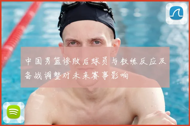 中国男篮惨败后球员与教练反应及备战调整对未来赛事影响