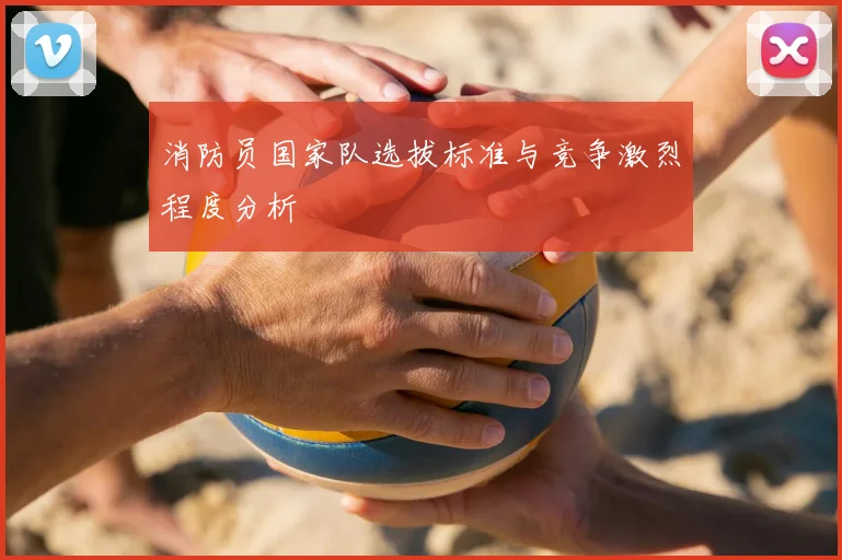 消防员国家队选拔标准与竞争激烈程度分析