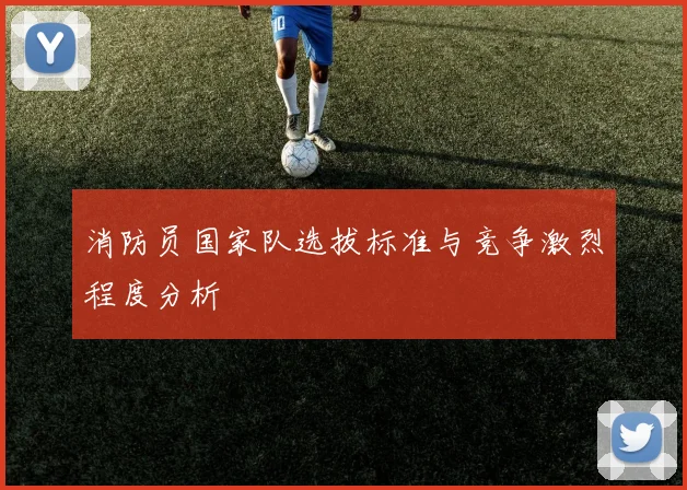 消防员国家队选拔标准与竞争激烈程度分析