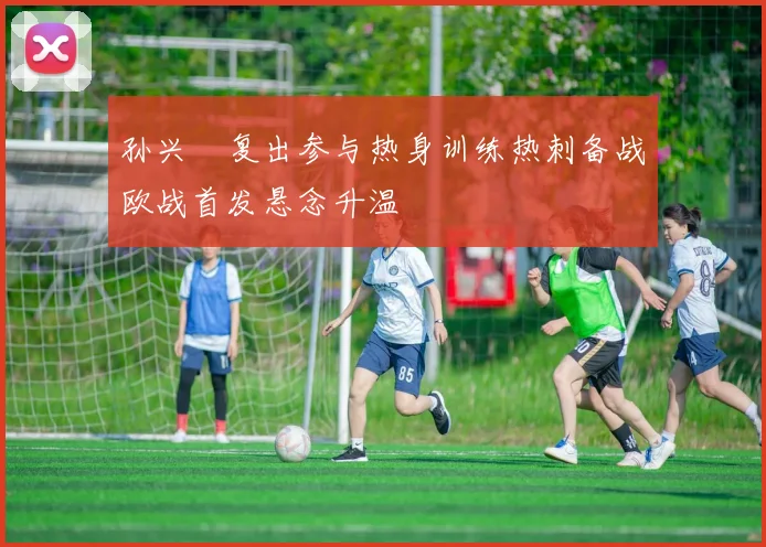 孙兴慜复出参与热身训练热刺备战欧战首发悬念升温