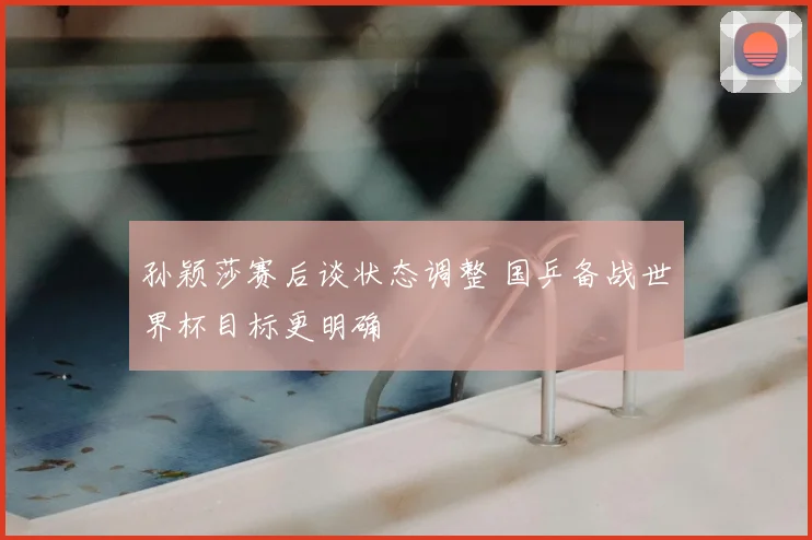 孙颖莎赛后谈状态调整 国乒备战世界杯目标更明确