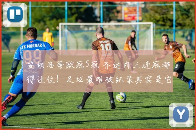 安切洛蒂欧冠5冠 齐达内三连冠都得让位！足坛最难破纪录其实是它