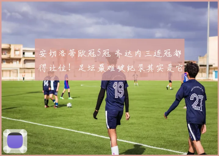 安切洛蒂欧冠5冠 齐达内三连冠都得让位！足坛最难破纪录其实是它