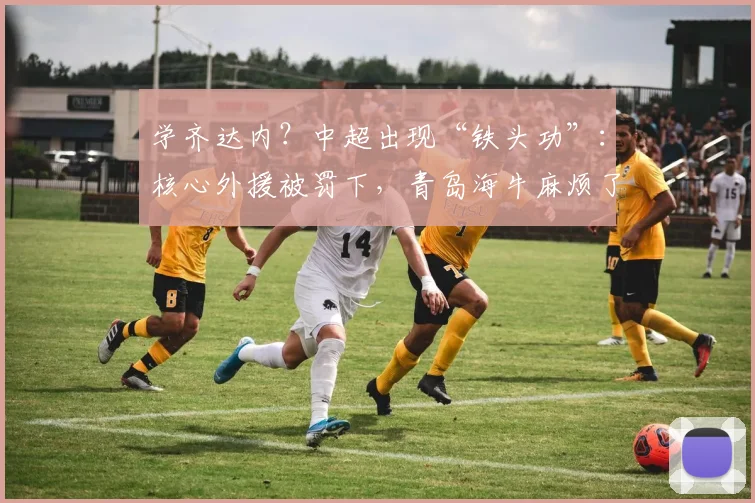 学齐达内？中超出现“铁头功”：核心外援被罚下，青岛海牛麻烦了_叶博亚_姚均晟_客队