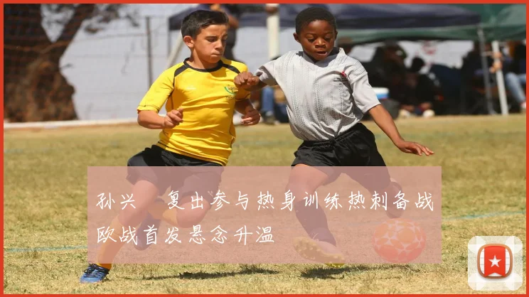 孙兴慜复出参与热身训练热刺备战欧战首发悬念升温